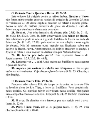 G. Oráculo Contra Quedar e Hazor. 49:28-33. 
Este oráculo foi dirigido contra as tribos árabes. Quedar e Hazor 
não foram mencionadas entre as nações do oráculo de Jeremias 25, mas 
os versículos 23, 24 desse capítulo parecem se referir à mesma gente. 
Pouco se sabe da história primitiva da gente do deserto a leste da 
Palestina, que atualmente chamamos de árabes. 
28. Quedar. Uma tribo ismaelita do deserto (Gn. 25:13; Is. 21:13, 
16; 60:7; Ez. 27:21. Cons. Jr. 2:10, observação). Dos reinos de Hazor. 
Isto dificilmente pode se referir à grande fortaleza de Hazor ao norte da 
Palestina (Js. 11:1-13; 12:19), pois aqui se usa em relação a uma região 
do deserto. Não há nenhuma outra menção nas Escrituras sobre um 
deserto de Hazor. Feriu. Anteriormente, os assírios atacaram os árabes, e 
Josefo se refere a uma invasão da Arábia feita por Nabucodonosor. 
29. Há horror por toda parte! Uma expressão favorita de 
Jeremias (cons. 6:25; 20:3, 10; 46:5). 
31. Levantai-vos . . . subi. Uma ordem aos babilônios para saquear 
o povo do deserto. 
32. Aqueles que cortam os cabelos nas têmporas, e não os que 
estão nas extremidades. Veja observação referente a 9:26. 33. Chacais, e 
não dragões. 
H. Oráculo Contra Elão. 49:34-39. 
Pouco se sabe sobre o Elão do tempo de Jeremias. A terra do Elão 
se localiza além do Rio Tigre, a leste da Babilônia. Fora conquistada 
pelos assírios. Os elamitas talvez estivessem nessa ocasião planejando 
uma campanha contra a Babilônia. Ezequiel 32:24, 25 também menciona 
o Elão. 
35. O arco. Os elamitas eram famosos por sua perícia com o arco 
(cons. Is. 22:6). 
38. Porei o meu trono, isto é, eu julgarei (cons. 1:15). 39. Veja 
observação referente a 48:47. 
 