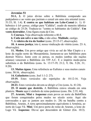 Jeremias 51 
51:1, 2. O juízo divino sobre a Babilônia comparado aos 
padejadores e ao vento que joeiram o cereal em uma eira oriental (cons. 
51:33; Sl. 1:4). E contra os que habitam em Lebe-Camai (v. 1). O 
hebraico é leb qamay, código para "Caldéia", usado de maneira idêntica 
ao código de 25:26. Traduza-se: "contra os habitantes da Caldéia". Um 
vento destruidor. Uma figura exata de Ciro. 
3. Couraça. Veja observação referente a 46:4. 
6. Cada um salve a sua vida, e não alma. Maldade, castigo. 
7. A videira da ira do Senhor (cons. 25:15-17, observação). 
10. A nossa justiça; isto é, nossa vindicação de vitória (cons. 23: 6, 
observação). 
11. Medos. Um povo antigo que vivia ao sul do Mar Cáspio e a 
leste da região norte da Mesopotâmia. Juntaram-se aos babilônios para 
destruir Nínive. Junto com os persas, os medos (ambas são nações 
arianas) venceram a Babilônia em 539 A.C. E o império medo-persa 
substituiu o da Babilônia (cons. Is. 13:17-19; 21:2, 9; Dn. 5:28, 31; 
8:20). 
13. Muitas águas. Uma referência ao Eufrates e seus muitos canais 
(cons. 50:16, observação). 
14. Gafanhotos (cons. Joel 1:1-2: 27). 
15-19. Estes versículos são repetições de 10:12-16. Veja 
observações. 
20-23. Estes versículos devem-se dirigir a Ciro (cons. Is. 41:24). 
25. O monte que destróis. A Babilônia estava situada em uma 
planície. Monte aqui é símbolo de reino poderoso (cons. Dn. 2:35, 44). 
27. Ararate, Mini e Asquenaz eram povos ao norte da BabilÔnia 
que foram conquistados pelos medos no século sexto. Aqui são 
convocados a que se juntem aos medos (v. 28) na batalha contra a 
Babilônia. Ararate, A terra aproximadamente equivalente à Armênia, ao 
norte do Lago Vã. Mini. Um povo perto do reino de Ararate, a leste do 
Lago Vã. Asquenaz. Diz-se que descendem de Gômer (Gn. 10:3). 
 