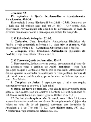 Jeremias 52 
IV. Apêndice: A Queda de Jerusalém e Acontecimentos 
Relacionados. 52:1-34. 
Este capítulo é quase idêntico a II Reis 24:18 – 25:30. O material de 
II Reis que foi omitido aqui está em Jr. 40:7 – 43:7 (cons. 39:1, 
observação). Provavelmente este apêndice foi acrescentado ao livro de 
Jeremias para mostrar como a mensagem do profeta foi cumprida. 
1) O Reinado de Zedequias. 52:1-3. 
1. Zedequias. Cons. Introdução. Antecedentes Históricos do 
Profeta; e veja comentário referente a 1:3. Sua mãe se chamava. Veja 
observação referente a 13:18. Jeremias. Obviamente não o profeta. 
2. Jeoaquim. Cons. Introdução, Antecedentes Históricos do 
Profeta; e veja comentários referentes a 1:3. 
2) O Cerco e a Queda de Jerusalém. 52:4-7. 
7. Desesperados, Zedequias e sua guarda, procuraram fugir através 
dos desolados vales a caminho do Arabá (campina) – essa falha 
geológica na qual o Jordão e o Mar Morto se localizam. Atravessando o 
Jordão, queriam se esconder nas extensões da Transjordânia. Jardim do 
rei. Localizado ao sul da cidade, perto do Vale do Cedrom, que desce 
para o Mar Morto. 
8. Campinas de Jericó. É espantoso que o rei e seu séquito 
conseguisse evadir-se ao cerco e fugir até aí. 
9. Ribla, na terra de Hamate. Uma cidade (provavelmente Riblé 
sobre o Rio Orontes, 57,6 quilômetros a nordeste de Ba'al-bek) onde os 
babilônios mantinham o seu quartel-general (lI Reis 25:6, 7, 21). 
12. Décimo dia do quinto mês. De acordo com II Reis 25:8, esses 
acontecimentos se sucederam no sétimo dia do quinto mês, O jejum dos 
judeus no nono dia de Ab (agosto) comemora esta destruição de 
Jerusalém e a de Tito em 70 d.C. Ano décimo nono. 587 A.C. 
Nebuzaradã. Veja observação referente a 39:9. 
 