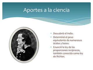 Aportes a la ciencia
Descubrió el Indio.
Determinó el peso
equivalente de numerosos
ácidos y bases.
Enunció la ley de las
proporciones recíprocas,
también conocida como ley
de Richter.