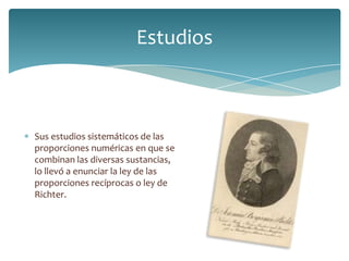 Estudios
Sus estudios sistemáticos de las
proporciones numéricas en que se
combinan las diversas sustancias,
lo llevó a enunciar la ley de las
proporciones recíprocas o ley de
Richter.