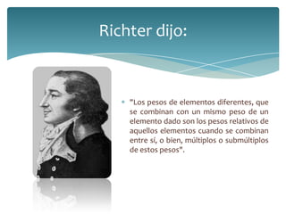 Richter dijo:
"Los pesos de elementos diferentes, que
se combinan con un mismo peso de un
elemento dado son los pesos relativos de
aquellos elementos cuando se combinan
entre sí, o bien, múltiplos o submúltiplos
de estos pesos".