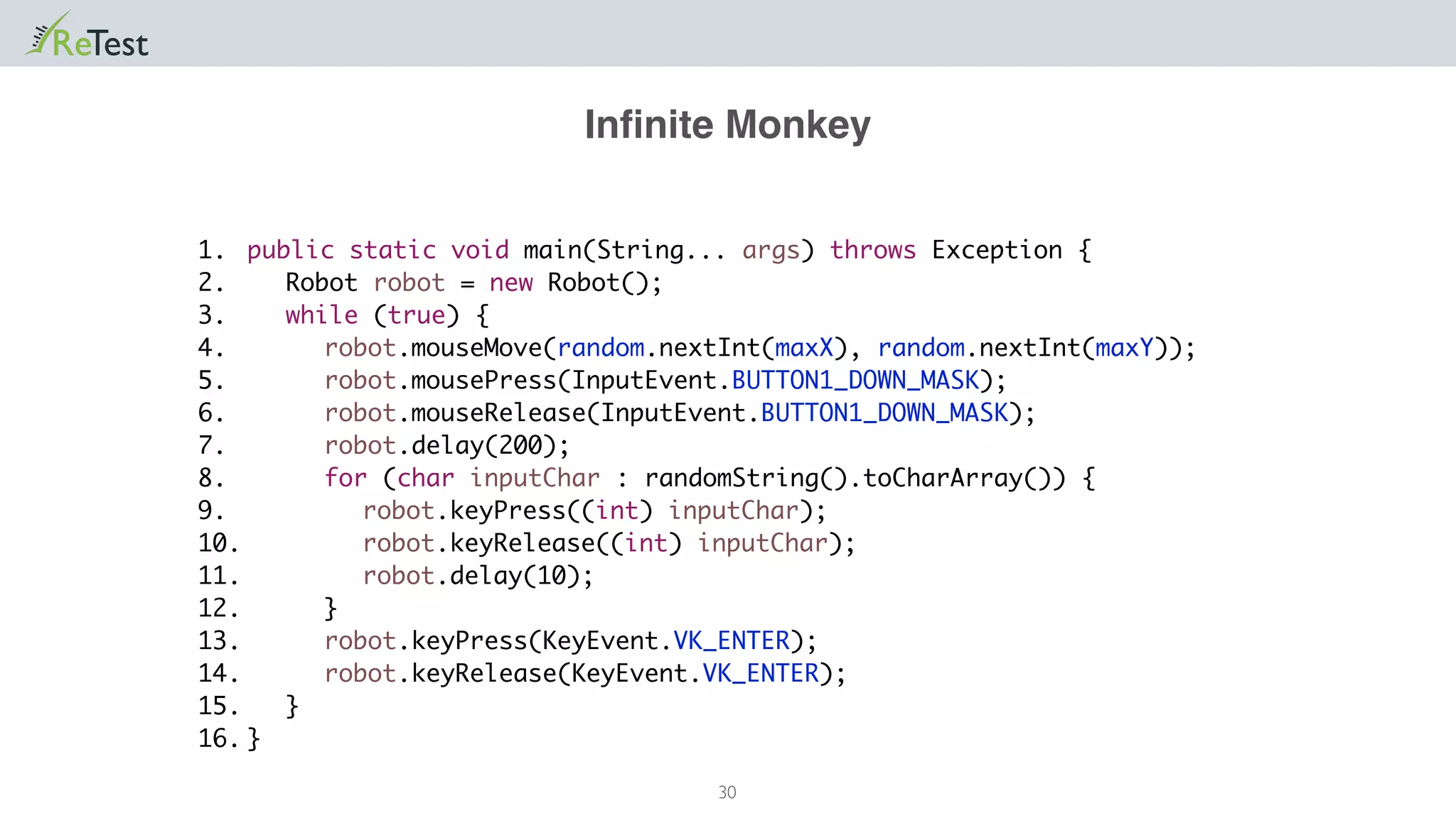 Inﬁnite Monkey
30
public static void main(String... args) throws Exception {
Robot robot = new Robot();
while (true) {
robot.mouseMove(random.nextInt(maxX), random.nextInt(maxY));
robot.mousePress(InputEvent.BUTTON1_DOWN_MASK);
robot.mouseRelease(InputEvent.BUTTON1_DOWN_MASK);
robot.delay(200);
for (char inputChar : randomString().toCharArray()) {
robot.keyPress((int) inputChar);
robot.keyRelease((int) inputChar);
robot.delay(10);
}
robot.keyPress(KeyEvent.VK_ENTER);
robot.keyRelease(KeyEvent.VK_ENTER);
}
}
1.
2.
3.
4.
5.
6.
7.
8.
9.
10.
11.
12.
13.
14.
15.
16.
 