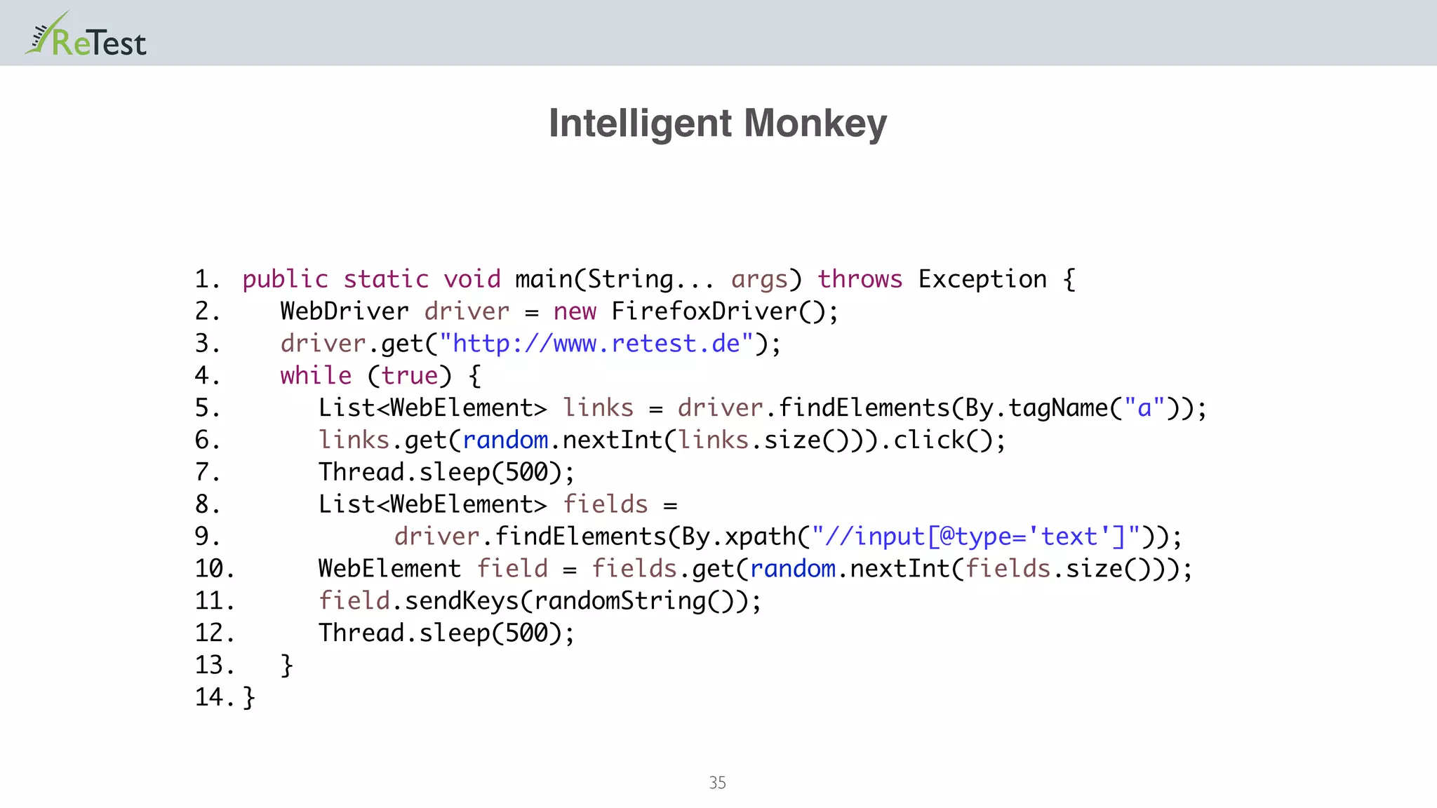 Intelligent Monkey
35
public static void main(String... args) throws Exception {
WebDriver driver = new FirefoxDriver();
driver.get("http://www.retest.de");
while (true) {
List<WebElement> links = driver.findElements(By.tagName("a"));
links.get(random.nextInt(links.size())).click();
Thread.sleep(500);
List<WebElement> fields =
driver.findElements(By.xpath("//input[@type='text']"));
WebElement field = fields.get(random.nextInt(fields.size()));
field.sendKeys(randomString());
Thread.sleep(500);
}
}
1.
2.
3.
4.
5.
6.
7.
8.
9.
10.
11.
12.
13.
14.
 