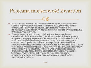 
 Wieś w Polsce położona na wysokości 690 m n.p.m, w województwie
śląskim, w powiecie żywieckim, w gminie Rajcza, pomiędzy trzema
przełęczami – Przysłop, Zwardońską i Graniczne (centrum wsi
na przełęczy Zwardońskiej) w zachodniej części Beskidu Żywieckiego, tuż
przy granicy ze Słowacją.
 Przez przełęcz prowadzi stara linia kolejowa (fragment dawnej
strategicznej „kolei transwersalnej”), która łączy się w Żylinie z główną
magistralą, biegnącą na południe do Bratysławy i dalej do Wiednia. Do
roku 1914 kolejowe przejście graniczne Galicji i Królestwa Węgier. 1
czerwca 1992 r., po kilkudziesięciu latach przerwy uruchomiono tu
kolejowe przejście graniczne (Zwardoń-Skalité), a 30 kwietnia 1995 r. nowe
całodobowe przejście drogowe (Zwardoń/Myto-Skalité), zlokalizowane w
przysiółku Myto na przełęczy Przysłop. Oba wymienione przejścia
graniczne zostały zlikwidowane 21 grudnia 2007 na mocy układu z
Schengen. W Zwardoniu odbywa się co roku obóz naukowy
organizowany przez olimpiadę matematyczną dla uczestników z
najlepszymi wynikami.
WSB
Polecana miejscowość Zwardoń
 