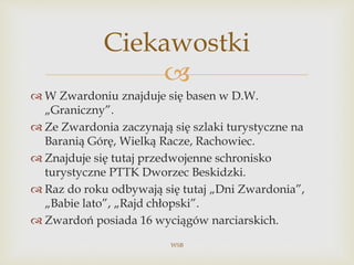 
 W Zwardoniu znajduje się basen w D.W.
„Graniczny”.
 Ze Zwardonia zaczynają się szlaki turystyczne na
Baranią Górę, Wielką Racze, Rachowiec.
 Znajduje się tutaj przedwojenne schronisko
turystyczne PTTK Dworzec Beskidzki.
 Raz do roku odbywają się tutaj „Dni Zwardonia”,
„Babie lato”, „Rajd chłopski”.
 Zwardoń posiada 16 wyciągów narciarskich.
WSB
Ciekawostki
 