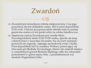 
 Zwardoń jest stosunkowo młodą miejscowością. Czas jego
powstania nie jest dokładnie znany. Był to prawdopodobnie
XVII wiek. Chociaż przypuszczalnie istniała tutaj wcześniej
graniczna osada czy też punkt celny na szlaku handlowym.
 Najstarszą częścią Zwardonia jest osiedle Myto.
Prawdopodobnie około XVII-XVIII wieku, zjawiło się tutaj
czterech braci o nazwisku Zwardoń. Na niczyich ziemiach
postawili oni zagrody, zajmując się hodowlą owiec i bydła.
Prawdopodobnie byli to osadnicy Wołoscy posuwający się
zboczami gór Beskidu Żywieckiego, którzy nie znaleźli miejsca
w zasiedlonych górach Beskidu Śląskiego, albo też włościanie
przeniesieni w górne rejony Soły, z przeludnionych wsi
dookoła Węgierskiej Górki.
WSB
Zwardoń
 