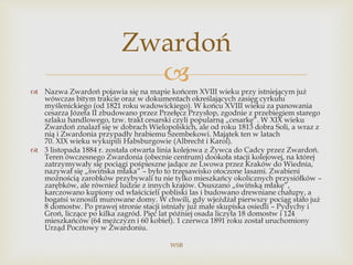  Nazwa Zwardoń pojawia się na mapie końcem XVIII wieku przy istniejącym już
wówczas bitym trakcie oraz w dokumentach określających zasięg cyrkułu
myślenickiego (od 1821 roku wadowickiego). W końcu XVIII wieku za panowania
cesarza Józefa II zbudowano przez Przełęcz Przysłop, zgodnie z przebiegiem starego
szlaku handlowego, tzw. trakt cesarski czyli popularną „cesarkę”. W XIX wieku
Zwardoń znalazł się w dobrach Wielopolskich, ale od roku 1813 dobra Soli, a wraz z
nią i Zwardonia przypadły hrabiemu Szembekowi. Majątek ten w latach
70. XIX wieku wykupili Habsburgowie (Albrecht i Karol).
 3 listopada 1884 r. została otwarta linia kolejowa z Żywca do Cadcy przez Zwardoń.
Teren ówczesnego Zwardonia (obecnie centrum) dookoła stacji kolejowej, na której
zatrzymywały się pociągi pośpieszne jadące ze Lwowa przez Kraków do Wiednia,
nazywał się „świńska młaka” – było to trzęsawisko otoczone lasami. Zwabieni
możnością zarobków przybywali tu nie tylko mieszkańcy okolicznych przysiółków –
zarębków, ale również ludzie z innych krajów. Osuszano „świńską młakę”,
karczowano kupiony od właścicieli pobliski las i budowano drewniane chałupy, a
bogatsi wznosili murowane domy. W chwili, gdy wjeżdżał pierwszy pociąg stało już
8 domostw. Po prawej stronie stacji istniały już małe skupiska osiedli – Pydychy i
Groń, liczące po kilka zagród. Pięć lat później osada liczyła 18 domostw i 124
mieszkańców (64 mężczyzn i 60 kobiet). 1 czerwca 1891 roku został uruchomiony
Urząd Pocztowy w Zwardoniu.
WSB
Zwardoń
 