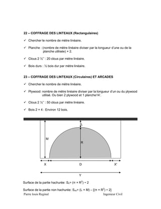 22 – COFFRAGE DES LINTEAUX (Rectangulaires)
 Chercher le nombre de mètre linéaire.
 Planche : (nombre de mètre linéaire diviser par la longueur d’une ou de la
planche utilisée) × 2.
 Clous 2 ½’’ : 20 clous par mètre linéaire.
 Bois durs : ½ bois dur par mètre linéaire.
23 – COFFRAGE DES LINTEAUX (Circulaires) ET ARCADES
 Chercher le nombre de mètre linéaire.
 Plywood: nombre de mètre linéaire diviser par la longueur d’un ou du plywood
utilisé. Ou bien 2 plywood et 1 planche14’.
 Clous 2 ½’’ : 50 clous par mètre linéaire.
 Bois 2 × 4 : Environ 12 bois.

L

M
R

X

D

X'

Y
Surface de la partie hachurée: Sh= (π × R2) ÷ 2
Surface de la partie non hachurée: Snh= (L × M) – [(π × R2) ÷ 2]
Pierre louis Reginal
Ingenieur Civil

 