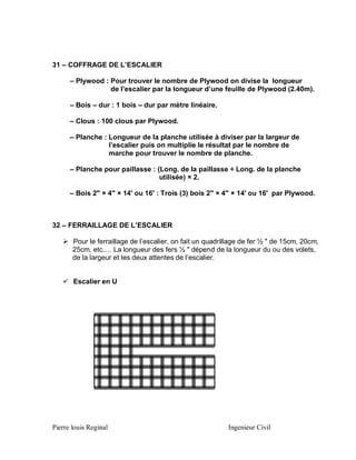 31 – COFFRAGE DE L’ESCALIER
– Plywood : Pour trouver le nombre de Plywood on divise la longueur
de l’escalier par la longueur d’une feuille de Plywood (2.40m).
– Bois – dur : 1 bois – dur par mètre linéaire.
– Clous : 100 clous par Plywood.
– Planche : Longueur de la planche utilisée à diviser par la largeur de
l’escalier puis on multiplie le résultat par le nombre de
marche pour trouver le nombre de planche.
– Planche pour paillasse : (Long. de la paillasse ÷ Long. de la planche
utilisée) × 2.
– Bois 2" × 4" × 14' ou 16' : Trois (3) bois 2" × 4" × 14' ou 16' par Plywood.

32 – FERRAILLAGE DE L’ESCALIER
 Pour le ferraillage de l’escalier, on fait un quadrillage de fer ½ " de 15cm, 20cm,
25cm, etc.… La longueur des fers ½ " dépend de la longueur du ou des volets,
de la largeur et les deux attentes de l’escalier.
 Escalier en U

Pierre louis Reginal

Ingenieur Civil

 