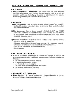 DOSSIER TECHNIQUE / DOSSIER DE CONSTRUCTION
 BATIMENT
 CONSIDERATIONS GENERALES : la construction de tout bâtiment
nécessite l'élaboration d’un dossier écrit et dessiné ayant à la fois un
caractère artistique, technique, financier et administratif. Ce dossier
réalisé conjointement par l’architecte et les ingénieurs.

 DESSINS
1) Plan de situation : c’est un dessin à petite échelle (1/5000e ou 1/10000e)
localisant la parcelle à construire dans la commune. C’est généralement un
relevé de plan cadastral.
2) Plan de masse : C’est un dessin exécuté à l’échelle (1/250 e ou 1/500 e)
précisant la position du ou des bâtiment (s) sur la parcelle, les voies d’accès
et les viabilités dont dispose le terrain par exemples : Eau, gaz, égout,
électricité, téléphone, etc.…
3) Les dessins de l’ensemble : Ces dessins sont exécutés à l’échelle 1/50 e ou
parfois au 1/100e et comportent :
a) Les plans de différents niveaux (sous – sol, rez – de – chausser, étages).
b) Les coupes verticales nécessaires à la définition de l’ouvrage.
c) les coupes partielles et les dessins de détails.
d) Des façades.

 LE CAHIER DES CHARGES
 C’est un document administratif et juridique du dossier, il indique aux

entreprises les différentes modalités à respecter dans l’exécution des travaux
telles que :
– Les modalités de passation des marchés.
– La responsabilité des entreprises.
– Les clauses de révision des prix.
– Les dates et les modes de paiement des travaux.
– Les pénalités pour retard d’exécution.

 PLANNING DES TRAVEAUX
 Plan d’action : Il s’agit d’un tableau indiquant la date, la durée,
l’ordre d’intervention des entreprises.

Pierre louis Reginal

Ingenieur Civil

 