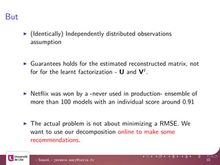 But
(Identically) Independently distributed observations
assumption
Guarantees holds for the estimated reconstructed matrix, not
for for the learnt factorization - U and Vt.
Netﬂix was won by a -never used in production- ensemble of
more than 100 models with an individual score around 0.91
The actual problem is not about minimizing a RMSE. We
want to use our decomposition online to make some
recommendations.
- SequeL - jeremie.mary@inria.fr 10
 