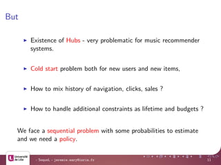 But
Existence of Hubs - very problematic for music recommender
systems.
Cold start problem both for new users and new items,
How to mix history of navigation, clicks, sales ?
How to handle additional constraints as lifetime and budgets ?
We face a sequential problem with some probabilities to estimate
and we need a policy.
- SequeL - jeremie.mary@inria.fr 11
 