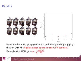 Bandits
Items are the arms, group your users, and among each group play
the arm with the highest upper bound on the CTR estimate.
Example with UCB: ˆµi + α · log(T)
ni
- SequeL - jeremie.mary@inria.fr 12
 