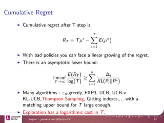 Cumulative Regret
Cumulative regret after T step is
RT = Tµ∗
−
T
i=1
E(µπ
)
With bad policies you can face a linear growing of the regret.
There is an asymptotic lower bound:
lim inf
T→∞
E(RT )
log(T)
≥
k
i=1
∆i
KL(Pi ||P∗)
Many algorithms : εn-greedy, EXP3, UCB, UCB-v
KL-UCB,Thompson Sampling, Gitting indexes,. . . with a
matching upper bound for T large enough.
Exploration has a logarithmic cost in T.
- SequeL - jeremie.mary@inria.fr 13
 