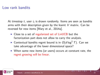 Low rank bandits
At timestep t, user it is drawn randomly. Items are seen as bandits
arms with their description given by the learnt V matrix. Can be
reversed for new items [Mary et al., 2014a].
Close to a set of regularized set of LinUCB but the
factorization part does not allow to carry the analysis.
Contextual bandits regret bound is in O(d log2
T). Can we
take advantage of the lower dimensional space?
When some new items (or users) occurs at constant rate, the
regret growing will be linear.
- SequeL - jeremie.mary@inria.fr 15
 