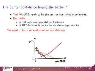 The tighter conﬁdence bound the better ?
Yes! KL-UCB tends to be the best on controlled experiments.
Not really
In real world arms probabilities ﬂuctuates
LinUCB behavior is unclear for non-linear dependencies
We need to focus on evaluation on real datasets
- SequeL - jeremie.mary@inria.fr 16
 