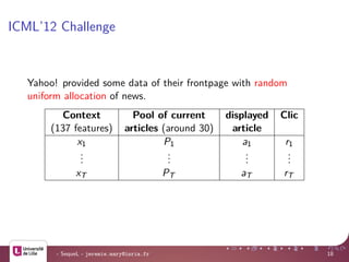ICML’12 Challenge
Yahoo! provided some data of their frontpage with random
uniform allocation of news.
Context Pool of current displayed Clic
(137 features) articles (around 30) article
x1 P1 a1 r1
...
...
...
...
xT PT aT rT
- SequeL - jeremie.mary@inria.fr 18
 