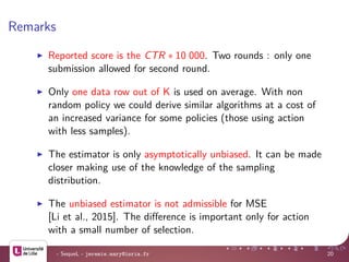 Remarks
Reported score is the CTR ∗ 10 000. Two rounds : only one
submission allowed for second round.
Only one data row out of K is used on average. With non
random policy we could derive similar algorithms at a cost of
an increased variance for some policies (those using action
with less samples).
The estimator is only asymptotically unbiased. It can be made
closer making use of the knowledge of the sampling
distribution.
The unbiased estimator is not admissible for MSE
[Li et al., 2015]. The diﬀerence is important only for action
with a small number of selection.
- SequeL - jeremie.mary@inria.fr 20
 