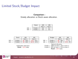 Limited Stock/Budget Impact
Comparison :
Greedy allocation vs Stock aware allocation.
Stock 100 100
Item 1 Item 2
100 → Proﬁle 1 0.8 0.1
100 → Proﬁle 2 0.8 0.5
Stock 100 100
Item 1 Item 2
100 → Proﬁle 1 50 - 62.5 3.75 - 37.5
100 → Proﬁle 2 50 - 62.5 18.75 - 37.5
Budget 100 100
Item 1 Item 2
100 → Proﬁle 1 80 - 100 0 - 0
100 → Proﬁle 2 20 - 25 37.5 - 75
Independent allocation.
Result : 122.5 sales
Optimal allocation.
Proﬁle 1 : 100% for Item 1, 0% on Item 2
Proﬁle 2 : 20% for Item 1, 75% on Item 2
Result : 137.5 sales
- SequeL - jeremie.mary@inria.fr 26
 