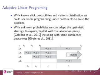 Adaptive Linear Programing
With known click probabilities and visitor’s distribution we
could use linear programming under constraints to solve the
problem.
With unknown probabilities we can adapt the optimistic
strategy to explore/exploit with the allocation policy
[Gabillon et al., 2010] including with some conﬁdence
guarantees [Girgin et al., 2011].
advertising campaigns – an approximate planning approach 5
e highest
employ a
bability of
expected
hastic ex-
ith possi-
with lower
mes of the
heir click
nces even
programming solution mentioned before.
Observing Fig. 3, it is easy to see that the interactions be-
tween the advertising campaigns materialize as overlapping
Fig. 4 The timeline divided into intervals and parts. Ij denotes the jth in-
terval [t , t ] and a denotes the allocation for advertising campaign Ad
- SequeL - jeremie.mary@inria.fr 27
 