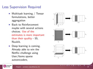 Less Supervision Required
Multitask learning / Tensor
formulations, better
aggregation
Back to Reinforcement
maybe with several actions
choices. Use of the
estimates is more important
than their quality - 55,
Nuukik.
Deep learning is coming.
Already able to win the
Netﬂix challenge using
User/Items sparse
autoencoders.
I1
I2
I3
I1
I2
I2I3
X1
I1
I2
I3
I2
I1
I1I3
X2
I1
I2
I3
I3
I2
I1I2
X3
- SequeL - jeremie.mary@inria.fr 29
 