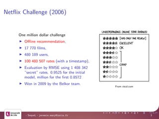Netﬂix Challenge (2006)
- SequeL - jeremie.mary@inria.fr 3
From xkcd.com
One million dollar challenge
Oﬄine recommendation,
17 770 ﬁlms,
480 189 users,
100 480 507 rates (with a timestamp),
Evaluation by RMSE using 1 408 342
”secret” rates. 0.9525 for the initial
model, million for the ﬁrst 0.8572
Won in 2009 by the Belkor team.
 