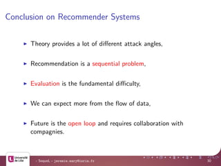 Conclusion on Recommender Systems
Theory provides a lot of diﬀerent attack angles,
Recommendation is a sequential problem,
Evaluation is the fundamental diﬃculty,
We can expect more from the ﬂow of data,
Future is the open loop and requires collaboration with
compagnies.
- SequeL - jeremie.mary@inria.fr 30
 