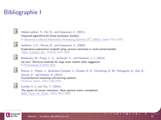 Bibliographie I
Abbasi-yadkori, Y., Pal, D., and Szepesvari, C. (2011).
Improved algorithms for linear stochastic bandits.
In Advances in Neural Information Processing Systems 24th
(NIPS), pages 2312–2320.
Audibert, J.-Y., Munos, R., and Szepesv´ari, C. (2009).
Exploration-exploitation tradeoﬀ using variance estimates in multi-armed bandits.
Theor. Comput. Sci., 410(19):1876–1902.
Bendersky, M., Pueyo, L. G., Josifovski, V., and Harmsen, J. J. (2014).
Up next: Retrieval methods for large scale related video suggestion.
In Proceedings of KDD 2014.
Bottou, L., Peters, J., Qui˜nonero Candela, J., Charles, D. X., Chickering, D. M., Portugualy, E., Ray, D.,
Simard, P., and Snelson, E. (2012).
Counterfactual reasoning and learning systems.
Technical report, arXiv:1209.2355.
Cand`es, E. J. and Tao, T. (2010).
The power of convex relaxation: Near-optimal matrix completion.
IEEE Trans. Inf. Theor., 56(5):2053–2080.
- SequeL - jeremie.mary@inria.fr 31
 