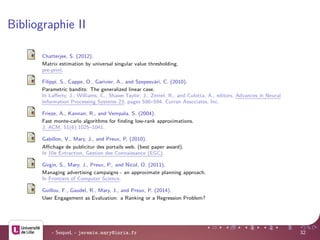 Bibliographie II
Chatterjee, S. (2012).
Matrix estimation by universal singular value thresholding.
pre-print.
Filippi, S., Cappe, O., Garivier, A., and Szepesv´ari, C. (2010).
Parametric bandits: The generalized linear case.
In Laﬀerty, J., Williams, C., Shawe-Taylor, J., Zemel, R., and Culotta, A., editors, Advances in Neural
Information Processing Systems 23, pages 586–594. Curran Associates, Inc.
Frieze, A., Kannan, R., and Vempala, S. (2004).
Fast monte-carlo algorithms for ﬁnding low-rank approximations.
J. ACM, 51(6):1025–1041.
Gabillon, V., Mary, J., and Preux, P. (2010).
Aﬃchage de publicitur des portails web. (best paper award).
In 10e Extraction, Gestion des Connaissance (EGC).
Girgin, S., Mary, J., Preux, P., and Nicol, O. (2011).
Managing advertising campaigns - an approximate planning approach.
In Frontiers of Computer Science.
Guillou, F., Gaudel, R., Mary, J., and Preux, P. (2014).
User Engagement as Evaluation: a Ranking or a Regression Problem?
- SequeL - jeremie.mary@inria.fr 32
 