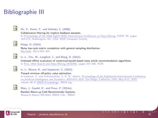 Bibliographie III
Hu, Y., Koren, Y., and Volinsky, C. (2008).
Collaborative ﬁltering for implicit feedback datasets.
In Proceedings of the 2008 Eighth IEEE International Conference on Data Mining, ICDM ’08, pages
263–272, Washington, DC, USA. IEEE Computer Society.
Klopp, O. (2014).
Noisy low-rank matrix completion with general sampling distribution.
Bernoulli, 20(1):282–303.
Li, L., Chu, W., Langford, J., and Wang, X. (2011).
Unbiased oﬄine evaluation of contextual-bandit-based news article recommendation algorithms.
In Proc. Web Search and Data Mining (WSDM), pages 297–306. ACM.
Li, L., Munos, R., and Szepesv´ari, C. (2015).
Toward minimax oﬀ-policy value estimation.
In Lebanon, G. and Vishwanathan, S. V. N., editors, Proceedings of the Eighteenth International Conference
on Artiﬁcial Intelligence and Statistics, AISTATS 2015, San Diego, California, USA, May 9-12, 2015,
volume 38 of JMLR Proceedings. JMLR.org.
Mary, J., Gaudel, R., and Preux, P. (2014a).
Bandits Warm-up Cold Recommender Systems.
Research Report RR-8563, INRIA Lille ; INRIA.
- SequeL - jeremie.mary@inria.fr 33
 