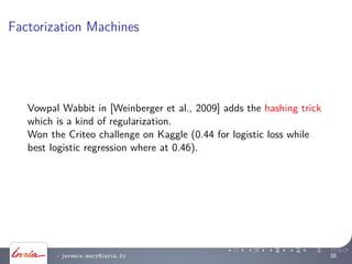 Factorization Machines
Vowpal Wabbit in [Weinberger et al., 2009] adds the hashing trick
which is a kind of regularization.
Won the Criteo challenge on Kaggle (0.44 for logistic loss while
best logistic regression where at 0.46).
- jeremie.mary@inria.fr 38
 