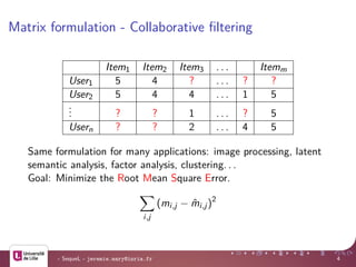 Matrix formulation - Collaborative ﬁltering
Item1 Item2 Item3 . . . Itemm
User1 5 4 ? . . . ? ?
User2 5 4 4 . . . 1 5
... ? ? 1 . . . ? 5
Usern ? ? 2 . . . 4 5
Same formulation for many applications: image processing, latent
semantic analysis, factor analysis, clustering. . .
Goal: Minimize the Root Mean Square Error.
i,j
(mi,j − ˆmi,j)2
- SequeL - jeremie.mary@inria.fr 4
 