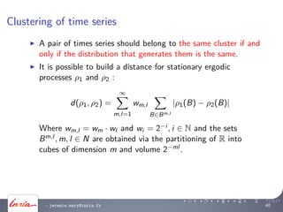 Clustering of time series
A pair of times series should belong to the same cluster if and
only if the distribution that generates them is the same.
It is possible to build a distance for stationary ergodic
processes ρ1 and ρ2 :
d(ρ1, ρ2) =
∞
m,l=1
wm,l
B∈Bm,l
|ρ1(B) − ρ2(B)|
Where wm,l = wm · wl and wi = 2−i , i ∈ N and the sets
Bm,l , m, l ∈ N are obtained via the partitioning of R into
cubes of dimension m and volume 2−ml .
- jeremie.mary@inria.fr 40
 