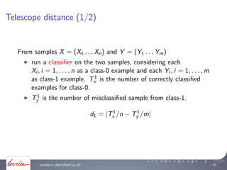 Telescope distance (1/2)
From samples X = (X1 . . . Xn) and Y = (Y1 . . . Ym)
run a classiﬁer on the two samples, considering each
Xi , i = 1, . . . , n as a class-0 example and each Yi , i = 1, . . . , m
as class-1 example. T1
x is the number of correctly classiﬁed
examples for class-0.
T1
y is the number of misclassiﬁed sample from class-1.
d1 = |T1
x /n − T1
y /m|
- jeremie.mary@inria.fr 41
 