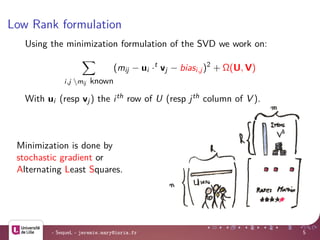 Low Rank formulation
Using the minimization formulation of the SVD we work on:
i,j mij known
(mij − ui ·t
vj − biasi,j)2
+ Ω(U, V)
With ui (resp vj) the ith row of U (resp jth column of V ).
Minimization is done by
stochastic gradient or
Alternating Least Squares.
- SequeL - jeremie.mary@inria.fr 5
 