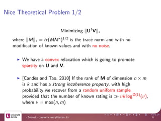 Nice Theoretical Problem 1/2
Minimizing Ut
V ∗
where M ∗ = tr(MM∗)1/2 is the trace norm and with no
modiﬁcation of known values and with no noise.
We have a convex relaxation which is going to promote
sparsity on U and V.
[Cand`es and Tao, 2010] If the rank of M of dimension n × m
is k and has a strong incoherence property, with high
probability we recover from a random uniform sample
provided that the number of known rating is νk logO(1)
(ν),
where ν = max(n, m)
- SequeL - jeremie.mary@inria.fr 6
 