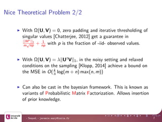 Nice Theoretical Problem 2/2
With Ω(U, V) = 0, zero padding and iterative thresholding of
singular values [Chatterjee, 2012] get a guarantee in
||M∗||1
m
√
np + 1
np with p is the fraction of -iid- observed values.
With Ω(U, V) = λ UtV 1, in the noisy setting and relaxed
conditions on the sampling [Klopp, 2014] achieve a bound on
the MSE in O(k
n log(m + n) max(n, m))
Can also be cast in the bayesian framework. This is known as
variants of Probabilistic Matrix Factorization. Allows insertion
of prior knowledge.
- SequeL - jeremie.mary@inria.fr 7
 