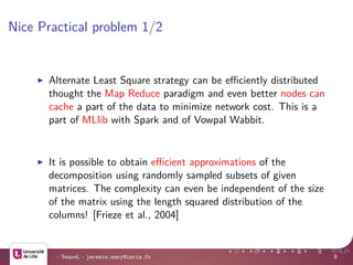 Nice Practical problem 1/2
Alternate Least Square strategy can be eﬃciently distributed
thought the Map Reduce paradigm and even better nodes can
cache a part of the data to minimize network cost. This is a
part of MLlib with Spark and of Vowpal Wabbit.
It is possible to obtain eﬃcient approximations of the
decomposition using randomly sampled subsets of given
matrices. The complexity can even be independent of the size
of the matrix using the length squared distribution of the
columns! [Frieze et al., 2004]
- SequeL - jeremie.mary@inria.fr 8
 