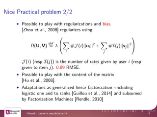 Nice Practical problem 2/2
Possible to play with regularizations and bias.
[Zhou et al., 2008] regularizes using:
Ω(U, V)
def
= λ


i
#J (i)||ui ||2
+
j
#I(j)||vj||2


J (i) (resp I(j)) is the number of rates given by user i (resp
given to item j). 0.89 RMSE.
Possible to play with the content of the matrix
[Hu et al., 2008].
Adaptations as generalized linear factorization -including
logistic one and to ranks [Guillou et al., 2014] and subsumed
by Factorization Machines [Rendle, 2010]
- SequeL - jeremie.mary@inria.fr 9
 