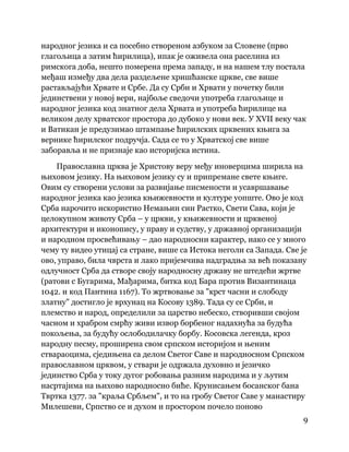 9
 
народног језика и са посебно створеном азбуком за Словене (прво
глагољица а затим ћирилица), ипак је оживела она раселина из
римскога доба, нешто померена према западу, и на нашем тлу постала
међаш између два дела раздељене хришћанске цркве, све више
растављајући Хрвате и Србе. Да су Срби и Хрвати у почетку били
јединствени у новој вери, најбоље сведочи употреба глагољице и
народног језика код знатног дела Хрвата и употреба ћирилице на
великом делу хрватског простора до дубоко у нови век. У XVII веку чак
и Ватикан је предузимао штампање ћирилских црквених књига за
вернике ћирилског подручја. Сада се то у Хрватској све више
заборавља и не признаје као историјска истина.
Православна црква је Христову веру међу иноверцима ширила на
њиховом језику. На њиховом језику су и припремане свете књиге.
Овим су створени услови за развијање писмености и усавршавање
народног језика као језика књижевности и културе уопште. Ово је код
Срба нарочито искористио Немањин син Растко, Свети Сава, који је
целокупном животу Срба – у цркви, у књижевности и црквеној
архитектури и иконопису, у праву и судству, у државној организацији
и народном просвећивању – дао народносни карактер, иако се у много
чему ту видео утицај са стране, више са Истока неголи са Запада. Све је
ово, управо, била чврста и лако пријемчива надградња за већ показану
одлучност Срба да створе своју народносну државу не штедећи жртве
(ратови с Бугарима, Мађарима, битка код Бара против Византинаца
1042. и код Пантина 1167). То жртвовање за "крст часни и слободу
златну" достигло је врхунац на Косову 1389. Тада су се Срби, и
племство и народ, определили за царство небеско, створивши својом
часном и храбром смрћу живи извор борбеног надахнућа за будућа
покољења, за будућу ослободилачку борбу. Косовска легенда, кроз
народну песму, проширена свом српском историјом и њеним
ствараоцима, сједињена са делом Светог Саве и народносном Српском
православном црквом, у ствари је одржала духовно и језичко
јединство Срба у току дугог робовања разним народима и у љутим
насртајима на њихово народносно биће. Крунисањем босанског бана
Твртка 1377. за "краља Србљем", и то на гробу Светог Саве у манастиру
Милешеви, Српство се и духом и простором почело поново
 