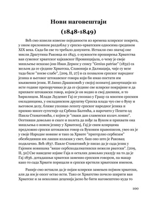 100
 
Нови наговештаји
(1848-1849)
Већ смо изнели извесне појединости из времена илирског покрета,
у оном преломном раздобљу у српско-хрватским односима средином
XIX века. Сада би све то требало допунити. Истакли смо значај оне
мисли Драгутина Раковца из 1843. о нужности проширења Хрватства
ван суженог хрватског кајкавског Провинцијала, о чему је своје
мишљење исказао још Иван Деркос у спису "Genius patriae" (1832) са
жељом да се сједине Хрватска, Славонија и Далмација, чије су везе
тада биле "посве слабе", [209, II, 27] и са похвалом српског народног
језика и његовог штокавског говора који би имао постати им
књижевни језик. И Јанко Драшковић у својој познатој дисертацији из
исте године препоручивао је да се сједине све илирске покрајине и да
прихвате штокавски говор, којим је он водио и свој дневник, и то
ћирилицом. Млади Људевит Гај се упознао у Грацу са многим српским
омладинцима, у омладинском друштву Српска влада чуо све о Вуку и
његовом делу, ближе упознао лепоту српског народног језика и
примио многе сугестије од Србина Балтића, а нарочито у Пешти од
Павла Стаматовића, с којим је "сваки дан славенски колач ломио".
Осетивши довољно и снаге и полета да пође за Вуком и прихвати она
мишљења о новом језику у Хрватској, Гај је свим илирцима
предложио српски штокавски говор са Вуковим правописом, увео их је
у своје Народне новине и тако за Хрвате "пригерлио сербизам"
обезбедивши им лакши излазак у свет, баш оно што је Раковац
подвлачио. Већ 1837. Павле Стаматовић је писао да је сада језик у
Гајевим новинама "више сербскодалматински нежели рватски". [209,
II, 50] Све наведене изјаве Гаја и осталих довољно указују на то да је
Гај 1836. дотадашњи хрватски заменио српским говором, па макар
како то сада Хрвати порицали и српски крстили хрватским именом.
Раније смо истакли да је појам илирски замењен појмом хрватски,
али да им је опсег остао исти. Тако се Хрватство почело ширити ван
Хрватске и за неколико деценија јасно ће бити наговештено куда то
 