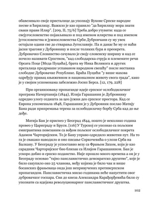 102
 
обавезивало своје присталице да упознају Вукове Српске народне
песме и ћирилицу. Важило је као правило "да ћирилицу мора знати
сваки прави Илир". [209, II, 75/6] Треба добро утувити: када се
свејугословенство појављивало и под именом илирства и под именом
југословенства и јужнословенства Срби Дубровчани су му увек
остајали одани све до стварања Југославије. Па и данас ће му се наћи
јасни трагови у Дубровнику и после толиких бура и преокрета.
Дубровачко Словинство сачувало је своју словенску ширину и кад се
почело називати Српством, "кад слободарска струја и племените речи
Орсата Поце [Меда Пуцића], брата му Ника Великога и других
прегалаца продрмаше успаваном народном свешћу" после нестанка
слободне Дубровачке Републике. Браћа Пуцићи "у више махова
одређују правац књижевном и националном животу свога града", како
је у својим успоменама забележио Јосип Берса. [12, 179, 228]
При организовању пропаганде идеје српског ослободилачког
програма Начертанија (1844), Илија Гарашанин је Дубровнику
одредио улогу седишта за цео јужни део српског простора. Кад се
Европа ускомешала 1848, Гарашанин је у Дубровник послао Матију
Бана ради припремања терена за ослободилачку борбу Срба кад до ње
дође.
Матија Бан је приспео у Београд 1844, пошто је неколико година
провео у Цариграду и Бруси. [116] У Турској се упознао са пољским
емигрантима повезаним са вођом пољског ослободилачког покрета
Адамом Чарторијским. То је Бану управо одредило животни пут. На то
га је свакако наводило и оно писање Соркочевића о улози Срба на
Балкану. У Београду је успоставио везу са Фрањом Захом, који је као
сарадник Чарторијског био близак са Илијом Гарашанином. Бан је
ускоро добио и српско поданство. Није прошло много времена а он је у
Београду основао "тајно панславистичко демократско друштво", које је
било сакупило око 25 чланова, међу којима је било чак и више
босанских фрањеваца онда још непривучених противсрпском
пропагандом. Панславистичка мисао годинама неће напустити овог
дубровачког госпара. Сви до кнеза Александра Карађорђевића били су
упознати са идејама револуционарног панславистичког друштва.
 