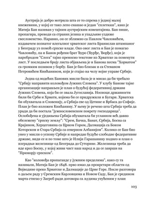 103
 
Аустрија је добро мотрила шта се то спрема у једној малој
кнежевини, у којој се тако лепо снашао и један "сплеткаш", како је
Матија Бан називан у тајним аустријским извештајима. Бан пише,
пропагира, преводи са страних језика и упадљиво уздиже
свесловенство. Наравно, он се зближио са Павлом Чавловићем,
издавачем познатог илегалног хрватског листа Бранислав штампаног
у Београду уз помоћ српске владе. Око овог листа и Бан је помагао
Чавловићу, па и Банов рођени брат Ђуро (Ђурђе, Ђорђе), који је
паробродом "Слога" тајно преносио текстове из Хрватске за поменути
лист. У последњем броју листа објављена је и Банова песма "Хорватом"
са громким позивом у борбу. Бан је био близак и са Стеваном
Петровићем Книћанином, који је стајао на челу војне управе Србије.
Једна од водећих Банових мисли била је и мисао да би требало
"Србију направити коловођом Јужних Словена". У клубу Банове тајне
организације направљен је план о будућој федеративној држави
Јужних Словена, која би се звала Југославија. Носиоци државности
били би Срби и Хрвати, којима би се придружили и Бугари. Хрватска
би обухватала и Словенију, а Србија све од Цетине и Врбаса до Софије.
План је био изложен Книћанину. У њему је речено шта Србија треба да
уради да би постала "јужнословенском покрету господарица".
Ослобођена и уједињена Србија обухватала би углавном већ давно
обележену "српску земљу": "Срем, Бачка, Банат, Србија, Босна са
Крајином, Херцеговина са Црном Гором, Далмација са Боком
Которском и Стара Србија са северном Албанијом". Колико се Бан био
унео у мисли о успону Србије и напредак будуће слободне федеративне
државе, види се и по томе што је Илији Гарашанину поднео и план о
изградњи железнице од Београда до Суторине. Железница треба да
иде кроз Босну, у којој живи чист наш народ и да се заврши на
"Приморју српском".
Као "коловођа пропаганде у јужним пределима", како су га
називали, Матија Бан је 1848. прво имао да прокрстари области од
Војводине преко Хрватске и Далмације до Црне Горе. После разговора
о даљем раду у Сремским Карловцима и Новом Саду, Бан је средином
марта стигао у Загреб ради договора са људима упућеним у план
 