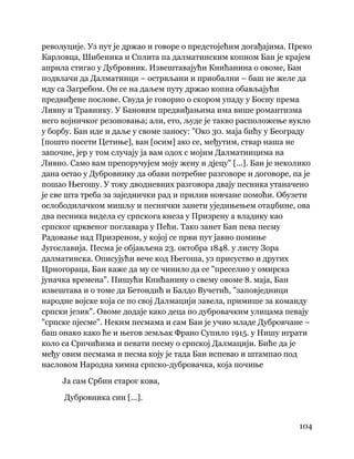 104
 
револуције. Уз пут је држао и говоре о предстојећим догађајима. Преко
Карловца, Шибеника и Сплита па далматинским копном Бан је крајем
априла стигао у Дубровник. Извештавајући Книћанина о овоме, Бан
подвлачи да Далматинци – острвљани и приобални – баш не желе да
иду са Загребом. Он се на даљем путу држао копна обављајући
предвиђене послове. Свуда је говорио о скором упаду у Босну према
Ливну и Травнику. У Бановим предвиђањима има више романтизма
него војничког резоновања; али, ето, људе је такво расположење вукло
у борбу. Бан иде и даље у своме заносу: "Око 30. маја бићу у Београду
[пошто посети Цетиње], ван [осим] ако се, међутим, ствар наша не
започне, јер у том случају ја вам одох с мојим Далматинцима на
Ливно. Само вам препоручујем моју жену и дјецу" [...]. Бан је неколико
дана остао у Дубровнику да обави потребне разговоре и договоре, па је
пошао Његошу. У току дводневних разговора двају песника утаначено
је све шта треба за заједнички рад и прилив новчане помоћи. Обузети
ослободилачком мишљу и песнички занети уједињењем отаџбине, ова
два песника видела су српскога кнеза у Призрену а владику као
српског црквеног поглавара у Пећи. Тако занет Бан пева песму
Радовање над Призреном, у којој се први пут јавно помиње
Југославија. Песма је објављена 23. октобра 1848. у листу Зора
далматинска. Описујући вече код Његоша, уз присуство и других
Црногораца, Бан каже да му се чинило да се "преселио у омирска
јуначка времена". Пишући Книћанину о свему овоме 8. маја, Бан
извештава и о томе да Бетондић и Балдо Вучетић, "заповједници
народне војске која се по свој Далмацији завела, примише за команду
српски језик". Овоме додаје како деца по дубровачким улицама певају
"српске пјесме". Неким песмама и сам Бан је учио младе Дубровчане –
баш онако како ће и његов земљак Франо Супило 1915. у Нишу играти
коло са Српчићима и певати песму о српској Далмацији. Биће да је
међу овим песмама и песма коју је тада Бан испевао и штампао под
насловом Народна химна српско-дубровачка, која почиње
Ја сам Србин старог кова,
Дубровника син [...].
 