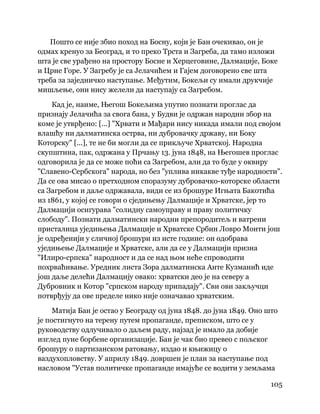 105
 
Пошто се није збио поход на Босну, који је Бан очекивао, он је
одмах кренуо за Београд, и то преко Трста и Загреба, да тамо изложи
шта је све урађено на простору Босне и Херцеговине, Далмације, Боке
и Црне Горе. У Загребу је са Јелачићем и Гајем договорено све шта
треба за заједничко наступање. Међутим, Бокељи су имали друкчије
мишљење, они нису желели да наступају са Загребом.
Кад је, наиме, Његош Бокељима упутио познати проглас да
признају Јелачића за свога бана, у Будви је одржан народни збор на
коме је утврђено: [...] "Хрвати и Мађари нису никада имали под својом
влашћу ни далматинска острва, ни дубровачку државу, ни Боку
Которску" [...], те не би могли да се прикључе Хрватској. Народна
скупштина, пак, одржана у Прчању 13. јуна 1848, на Његошев проглас
одговорила је да се може поћи са Загребом, али да то буде у оквиру
"Славено-Сербскога" народа, но без "уплива никакве туђе народности".
Да се ова мисао о претходном споразуму дубровачко-которске области
са Загребом и даље одржавала, види се из брошуре Игњата Бакотића
из 1861, у којој се говори о сједињењу Далмације и Хрватске, јер то
Далмацији осигурава "солидну самоуправу и праву политичку
слободу". Познати далматински народни препородитељ и ватрени
присталица уједињења Далмације и Хрватске Србин Ловро Монти још
је одређенији у сличној брошури из исте године: он одобрава
уједињење Далмације и Хрватске, али да се у Далмацији призна
"Илиро-српска" народност и да се над њом неће спроводити
похрваћивање. Уредник листа Зора далматинска Анте Кузманић иде
још даље делећи Далмацију овако: хрватски део је на северу а
Дубровник и Котор "српском народу припадају". Сви ови закључци
потврђују да ове пределе нико није означавао хрватским.
Матија Бан је остао у Београду од јуна 1848. до јуна 1849. Оно што
је постигнуто на терену путем пропаганде, преписком, што се у
руководству одлучивало о даљем раду, најзад је имало да добије
изглед пуне борбене организације. Бан је чак био превео с пољског
брошуру о партизанском ратовању, издао и књижицу о
ваздухопловству. У априлу 1849. довршен је план за наступање под
насловом "Устав политичке пропаганде имајуће се водити у земљама
 
