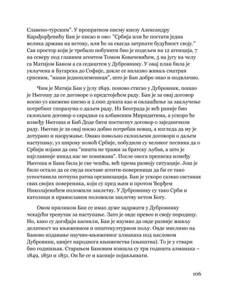 106
 
Славено-турским". У пропратном писму кнезу Александру
Карађорђевићу Бан је писао и ово: "Србија или ће постати једна
велика држава на истоку, или ће за свагда затрпати будућност своју."
Сав простор који је требало побунити био је подељен на 12 агенција, 7
на северу под главним агентом Томом Ковачевићем, 5 на југу на челу
са Матијом Баном а са седиштем у Дубровнику. У овај план била је
укључена и Бугарска до Софије, докле се налазио живаљ сматран
српским, "наши једноплеменици", што је Бан добро знао и подвлачио.
Чим је Матија Бан у јулу 1849. поново стигао у Дубровник, пошао
је Његошу да се договоре о предстојећем раду. Бан је за овај договор
носио уз кнежево писмо и 2.000 дуката као и овлашћење за закључење
потребног споразума о даљем раду. Из Београда је већ раније био
склопљен договор о сарадњи са албанским Миридитима, а ускоро ће
између Његоша и Биб Доде бити постигнут договор о заједничком
раду. Његош је за овај посао добио потребан новац, а изгледа да му је
дотурано и наоружање. Овако повољно склопљени договори о даљем
наступању, уз широку помоћ Србије, побудили су великог песника да о
Србији изјави да она "ништа не тражи за братску љубав, а што је
најглавније никад нас не понижава". После овога преписка између
Његоша и Бана била је све чешћа, већ према развоју ситуације. Још је
било остало да се свуда поставе агенти-повереници да би се тако
успоставила потпуна ратна организација. Бан је ускоро сазвао састанак
свих својих повереника, који су пред њим и протом Ђорђем
Николајевићем положили заклетву. У Дубровнику су тако Срби и
католици и православни положили заклетву истом Богу.
Овом приликом Бан се имао дуже задржати у Дубровнику
чекајући тренутак за наступање. Зато је овде превео и своју породицу.
Но, како су догађаји каснили, Бан је наумио да овде развије живљу
делатност на књижевном и општекултурном пољу. Овде мислимо на
Баново издавање научно-књижевног алманаха под насловом
Дубровник, цвијет народнога књижевства (књиштва). То је у ствари
био годишњак. Старањем Бановим изишла су три годишта алманаха –
1849, 1850 и 1851. Он ће се и касније појављивати.
 