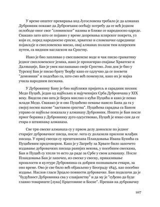 107
 
У време општег превирања код Југословена требало је да алманах
Дубровник покаже да Дубровчани осећају потребу да се већ једном
ослободе оног свог "словинског" назива и ближе се народносно одреде.
Свакако зато што се појавио у време дозревања илирског покрета, уз
који се, поред народносне српске, хрватске и словеначке одреднице
појављује и свесловенска мисао, овај алманах полази тим илирским
путем, са видним нагласком на Српству.
Иако је био запливао у свеславенске воде и чак писао граматику
једног свесловенског језика, иако је пропагирао спајање Хрватске и
Далмације, Бан је увек наглашавао своје Српство. Још док је био у
Турској Бан је писао брату Ђорђу како се одлучио да се посвети
"домовини" и подсећао га, што смо већ поменули, како их је мајка
учила народним песмама.
У Дубровнику Бану је био најближи пријатељ и сарадник песник
Медо Пуцић, један од најбољих и најученијих Срба Дубровчана у XIX
веку. Видели смо шта је Берса мислио о кући Пуцића и како је певао
млади Медо. Свакако је и ово Пуцићево певање навело Бана да га у
својој песми назове "заставом српства". Пуцићева сарадња са Баном
управо се најбоље показала у алманаху Дубровник. Пошто је Бан после
првог боравка у Дубровнику дуго одсуствовао, Пуцић је имао сам да се
стара о штампању алманаха.
Све три свеске алманаха су у првом делу доносиле по једног
старијег дубровачког писца, после .чега су долазили прилози млађих
писаца. У првој свесци су прештампана Пландовања Ивана Бунића са
Пуцићевим предговором. Како је у Загребу за Хрвате било започето
издавање дубровачких писаца ранијих векова, у посебним свескама,
Бан и Пуцић су хтели то исто да раде за Србе у свом алманаху. После
Пландовања Бан је започео, из свеске у свеску, приказивање
прошлости и културе Дубровника са добрим познавањем ствари, за
оно време. Ово је све било већ објављено у Београду 1845. као посебно
издање. Наслов гласи Зрцало повиести дубровачке. Бан подвлачи да је
"будућност Дубровника сва у славјанству" и да му је "суђено да буде
главно товариште [лука] Ерцеговине и Босне". Прешав на дубровачку
 