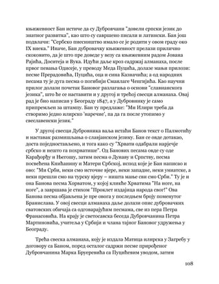 108
 
књижевност Бан истиче да су Дубровчани "довели српски језик до
знатног развитка", као што су савршено писали и латински. Бан још
подвлачи: "Сербско пиесништво имало се је родити у овом граду око
IX виека." Иначе, Бан дубровачку књижевност прелази прилично
скоковито, да је што пре доведе у везу са књижевним радом Јована
Рајића, Доситеја и Вука. Идући даље кроз садржај алманаха, после
првог певања Одисеје, у преводу Меда Пуцића, долазе мањи прилози:
песме Прерадовића, Пуцића, оца и сина Казначића; а од народних
песама ту је дуга песма о погибији Смаилаге Ченгијића. Као научни
прилог долази почетак Бановог разлагања о основи "славианскога
језика", што ће се наставити и у другој и трећој свесци алманаха. Овај
рад је био написан у Београду 1847, а у Дубровнику је само
припремљен за штампу. Бан ту предлаже: "Ми Илири треба да
створимо једно илирско 'наречие', па да га после утопимо у
свеславенски језик."
У другој свесци Дубровника ваља истаћи Банов текст о Палмотићу
и наставак размишљања о славјанском језику. Бан се овде дотакао,
доста поједностављено, и тога како су "Хрвати одабрали нарјечје
србско и нешто га похрватише". Од Банових песама овде су оде
Карађорђу и Његошу, затим песма о Дунаву и Српству, песма
посвећена Книћанину и Матери Србској, испод које је Бан написао и
ово: "Ми Срби, неки смо источне вјере, неки западне, неки униатске, а
неки прешли смо на турску вјеру – ништа мање сви смо Срби." Ту је и
она Банова песма Хорватом, у којој кликће Хрватима "На ноге, на
ноге", а завршава је стихом "Проклет издајица народа свог!" Ова
Банова песма објављена је пре овога у последњем броју поменутог
Бранислава. У овој свесци алманаха даље долази опис дубровачких
сватовских обичаја са одговарајућим песмама, све из пера Петра
Франасовића. На крају је светосавска беседа Дубровчанина Петра
Мартиновића, учитеља у Србији и члана тајног Бановог удружења у
Београду.
Трећа свеска алманаха, коју је издала Матица илирска у Загребу у
договору са Баном, поред осталог садржи песме прирођеног
Дубровчанина Марка Бруеревића са Пуцићевим уводом, затим
 