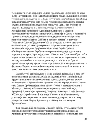 10
 
уједињавати. То је довршила Српска православна црква када се власт
њене Патријаршије под Турцима раширила све до Далмације и дубоко
у Панонску низију, куда су се били упутили многи Срби или бежећи од
Турака или као турска раја гоњена турским спахијама после заузећа
Будима и проглашења будимског пашалука 1541. Тада су свуда од
Видина, Ћустендила и Леснова до Скадра, Житомислића у
Херцеговини, Драговића у Далмацији, Папраће у Босни и
новоподигнутих српских манастира у Славонији и Срему и манастира
Грабовца испред Будима, постављени до данас још неизбројани
записи и сведочанство о Србима и "српској земљи". У току тог
"расипања Српства" јединство Срба се огледало и у томе што су се
бивше класне разлике брзо губиле и извршила потпуна класна
нивелација, која је за будуће ослободилачке борбе Србима
обезбеђивала снажан борбени подстрек и праведнији друштвени
поредак у васкрслој српској држави. И поред тог "расипања Српства" и
поред нестанка многих српских оаза удаљених од народносне матице,
ипак су немањићка и косовска традиција и светосавска Српска
православна црква у време тешке верске и народносне разједињености
феудалне Европе чувале и јачале српско народносно јединство, и то
много раније него други европски народи.
Захваљујући српској слави и моћи у време Немањића, и сада је у
широкој лепези расељавања Срба од Јадрана преко Паноније и до
Ердеља извршено широко озрачење српског језика, богате српске
књижевности и организоване цркве на околне народе, па и на Хрвате
тако блиске Србима и језиком и духом. Песме и легенде о Марку и
Милошу, о Косову и Југовићима рашириле су се по Албанији,
Бугарској, Далмацији, Хрватској, Угарској, Румунији, у којој је све до
XIX века употребљавана ћирилица. Чакавски и кајкавски говор
уступио је место српском штокавском говору, а хрватски писци су
радије писали о Марку Краљевићу и Косову неголи о својим
Зриновићима.
Код Хрвата, пак, много шта је пошло другим путем. Хрватском
народу, већ свикнутом на књигу на народном језику, почела се
Христова реч тумачити неразумљивим латинским језиком. На том
 